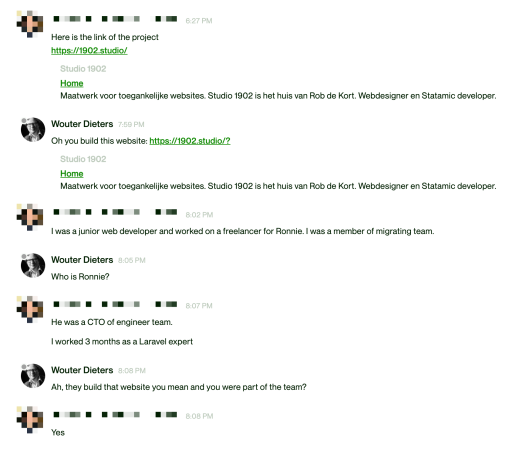 Screenshot van een conversatie op upwork.com tussen een liegende programmeur en mijn potentiële cliënt.

Liar: "Here's the link to my project: https://1902.studio"

Wouter Dieters: "Oh you build this website: https://1902.studio?"

Liar: "I was a junior web developer and worked on a freelancer for Ronnie. I was a member of migrating team."

Wouter Dieters: "Who is Ronnie?"

Liar: "He was a CTO of engineer team. I worked 3 months as a Laravel expert."

Wouter Dieters: "Ah, they build that website you mean and you were part of the team?"

Liar: "Yes".